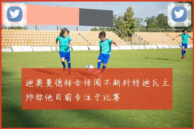 迪奥曼德转会传闻不断科特迪瓦主帅称他目前专注于比赛