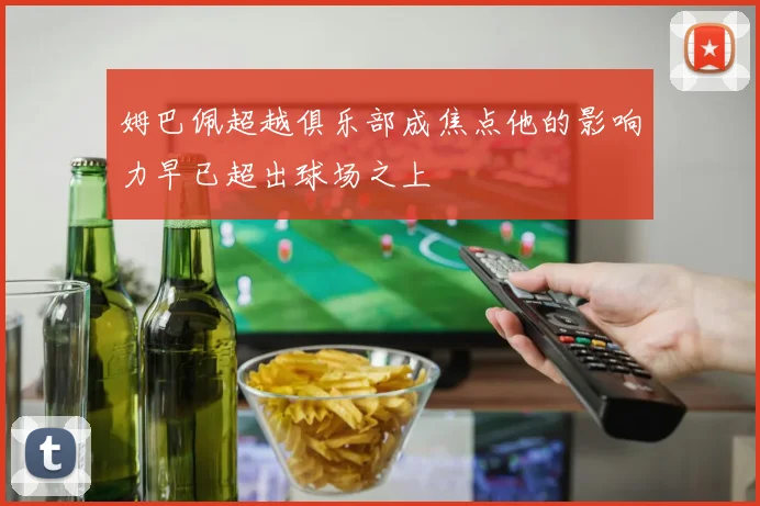 姆巴佩超越俱乐部成焦点他的影响力早已超出球场之上