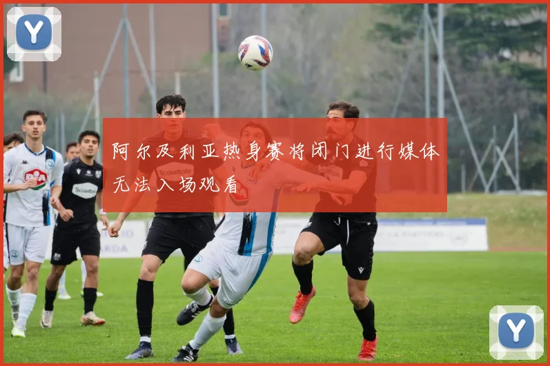 阿尔及利亚热身赛将闭门进行媒体无法入场观看