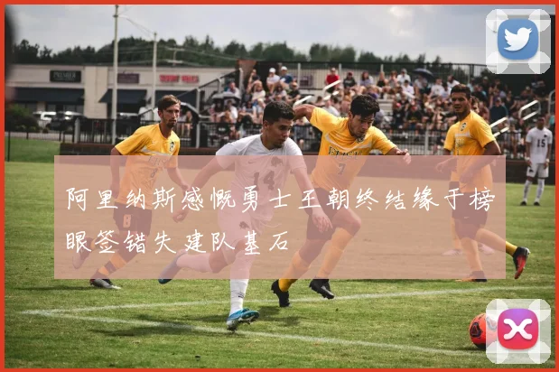 阿里纳斯感慨勇士王朝终结缘于榜眼签错失建队基石