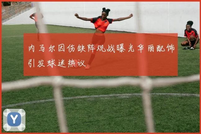 内马尔因伤缺阵观战曝光华丽配饰引发球迷热议