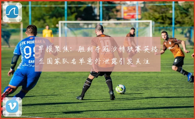 早报聚焦：胜利夺冠沙特联赛英格兰国家队名单意外泄露引发关注