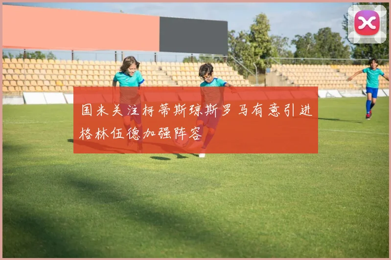 国米关注柯蒂斯琼斯罗马有意引进格林伍德加强阵容