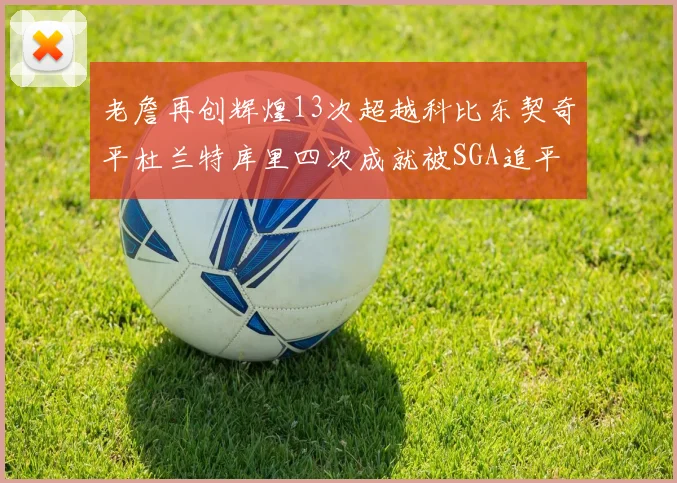 老詹再创辉煌13次超越科比东契奇平杜兰特库里四次成就被SGA追平