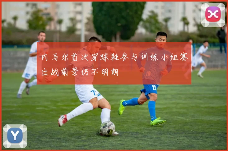 内马尔首次穿球鞋参与训练小组赛出战前景仍不明朗