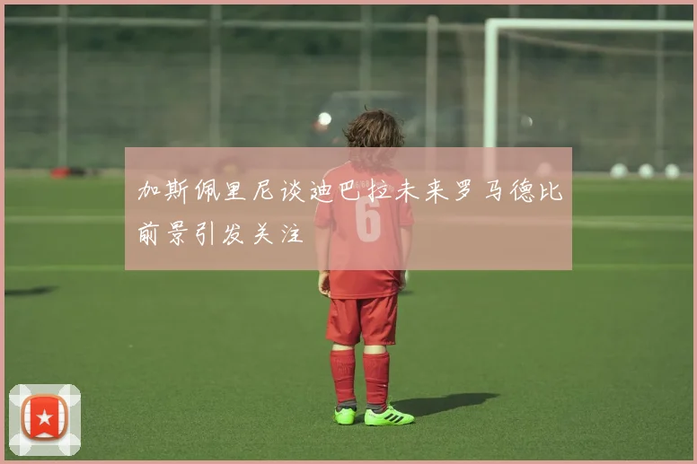 加斯佩里尼谈迪巴拉未来罗马德比前景引发关注